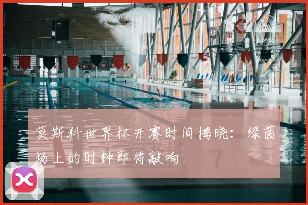 莫斯科世界杯开赛时间揭晓:绿茵场上的时钟即将敲响
