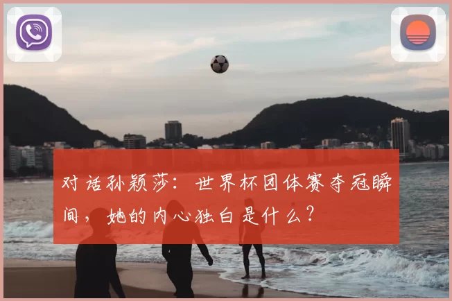 对话孙颖莎:世界杯团体赛夺冠瞬间,她的内心独白是什么?