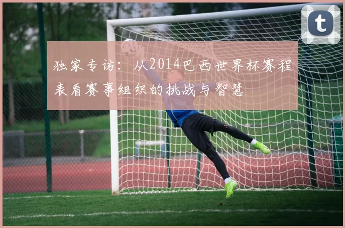 独家专访:从2014巴西世界杯赛程表看赛事组织的挑战与智慧
