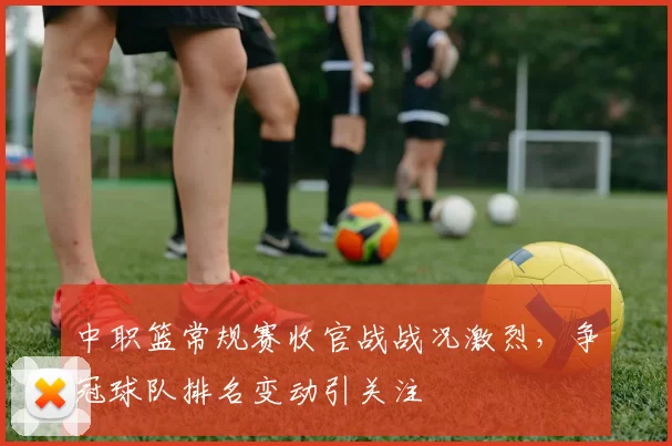 中职篮常规赛收官战战况激烈，争冠球队排名变动引关注