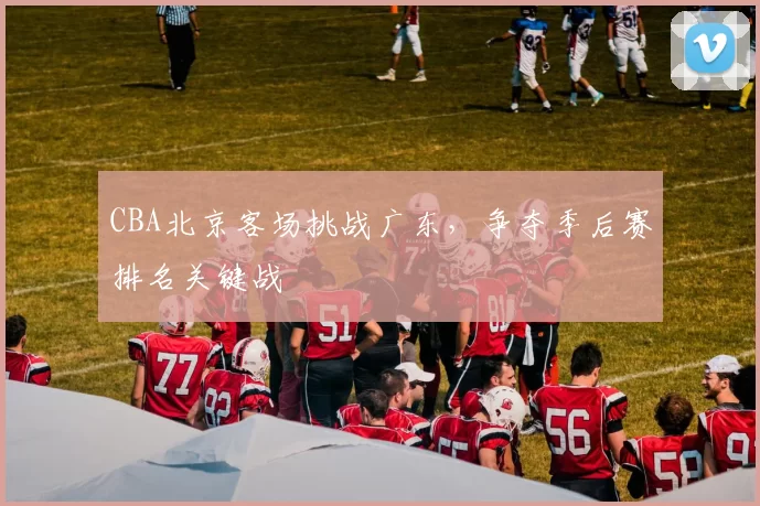 CBA北京客场挑战广东,争夺季后赛排名关键战