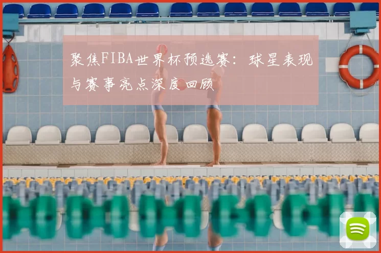聚焦FIBA世界杯预选赛:球星表现与赛事亮点深度回顾