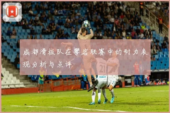 成都滑板队在攀岩联赛中的耐力表现分析与点评