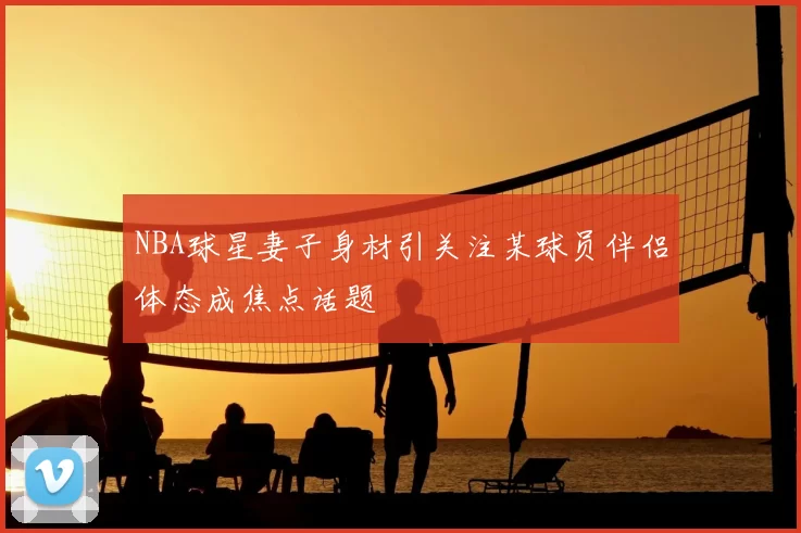 NBA球星妻子身材引关注某球员伴侣体态成焦点话题