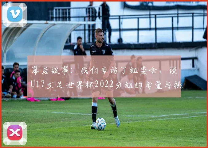 幕后故事:我们专访了组委会,谈U17女足世界杯2022分组的考量与挑战