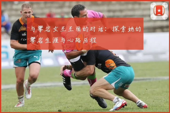 与攀岩女王王丽的对话:探索她的攀岩生涯与心路历程