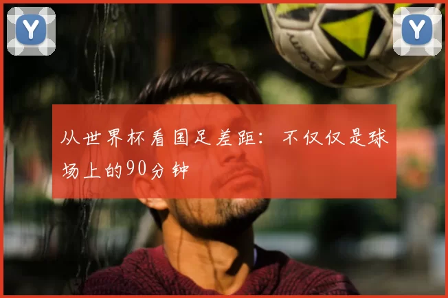 从世界杯看国足差距：不仅仅是球场上的90分钟