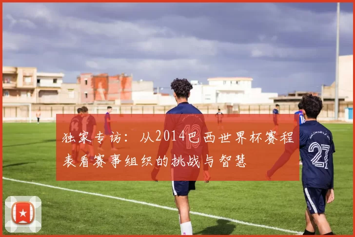 独家专访：从2014巴西世界杯赛程表看赛事组织的挑战与智慧