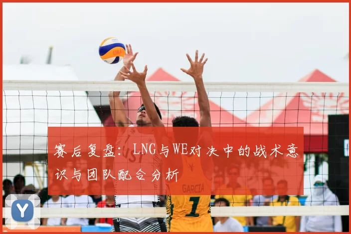 赛后复盘:LNG与WE对决中的战术意识与团队配合分析