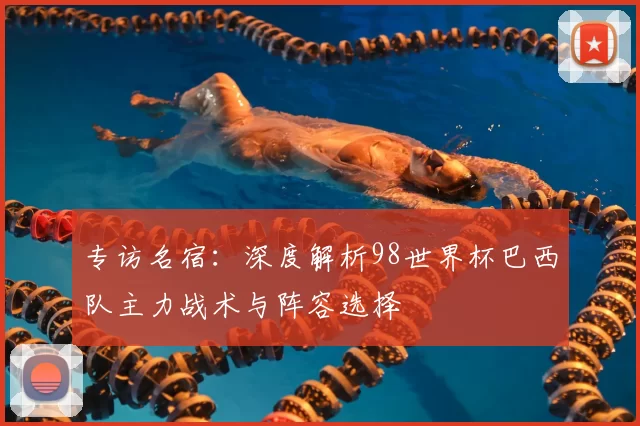 专访名宿:深度解析98世界杯巴西队主力战术与阵容选择