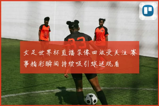 女足世界杯直播录像回放受关注 赛事精彩瞬间持续吸引球迷观看