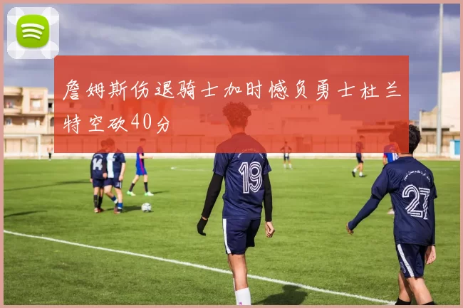 詹姆斯伤退骑士加时憾负勇士杜兰特空砍40分