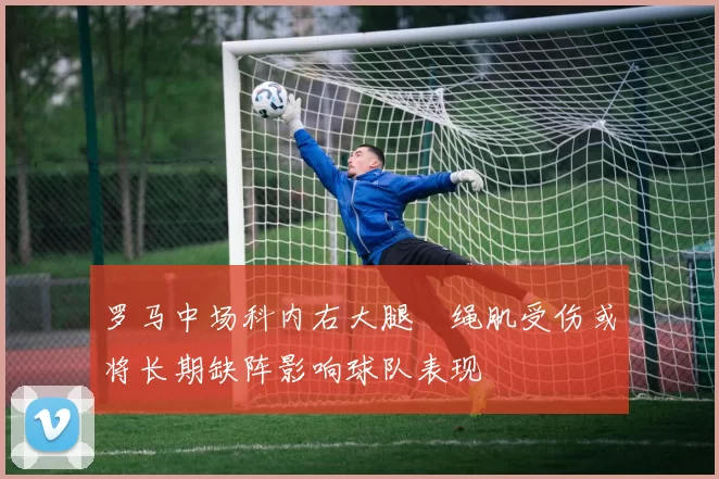 罗马中场科内右大腿腘绳肌受伤或将长期缺阵影响球队表现