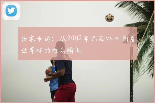 独家专访:从2002年巴西vs中国看世界杯的难忘瞬间