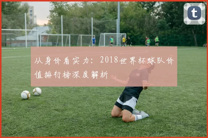 从身价看实力：2018世界杯球队价值排行榜深度解析