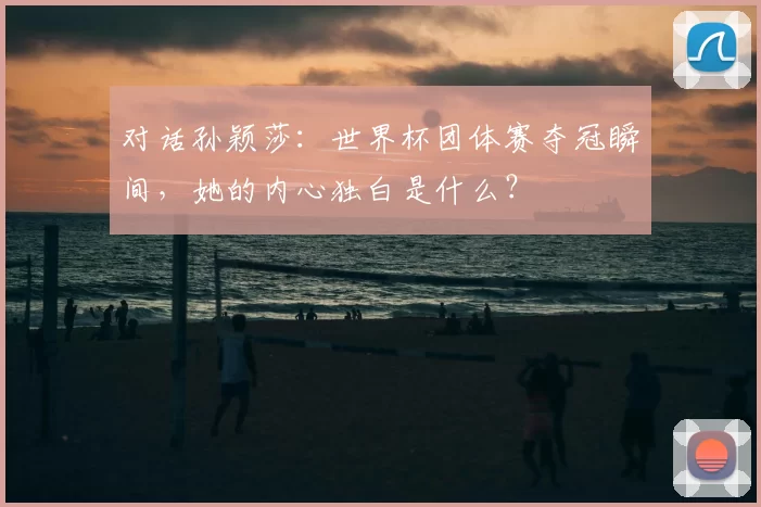 对话孙颖莎:世界杯团体赛夺冠瞬间,她的内心独白是什么?