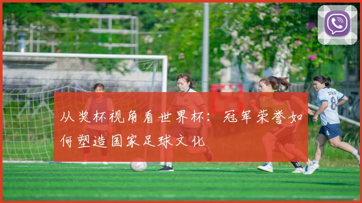 从奖杯视角看世界杯:冠军荣誉如何塑造国家足球文化