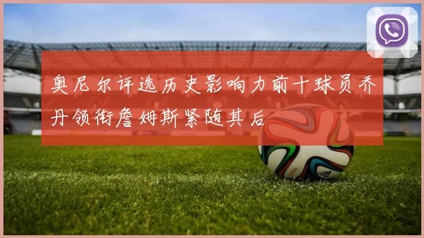 奥尼尔评选历史影响力前十球员乔丹领衔詹姆斯紧随其后