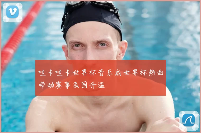 哇卡哇卡世界杯音乐成世界杯热曲带动赛事氛围升温