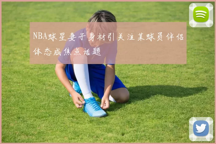 NBA球星妻子身材引关注某球员伴侣体态成焦点话题