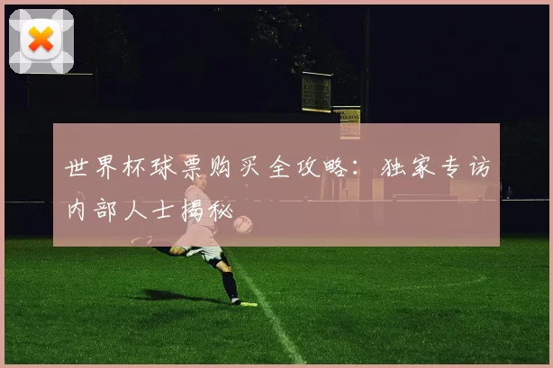 世界杯球票购买全攻略：独家专访内部人士揭秘