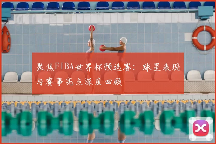 聚焦FIBA世界杯预选赛:球星表现与赛事亮点深度回顾