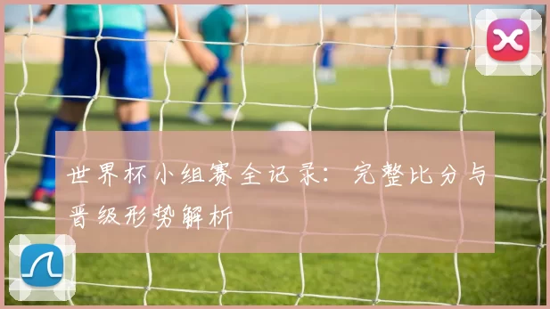 世界杯小组赛全记录：完整比分与晋级形势解析