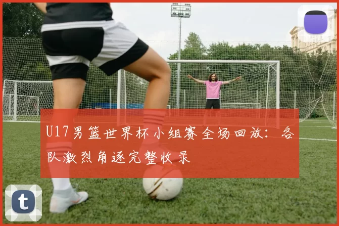 U17男篮世界杯小组赛全场回放:各队激烈角逐完整收录