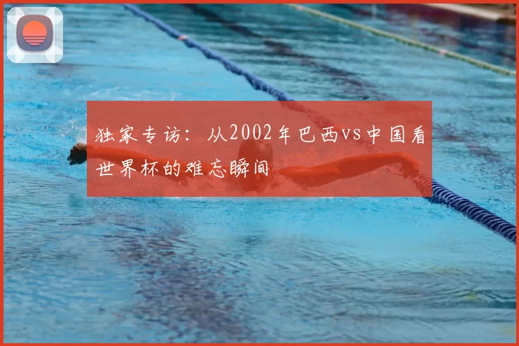 独家专访：从2002年巴西vs中国看世界杯的难忘瞬间