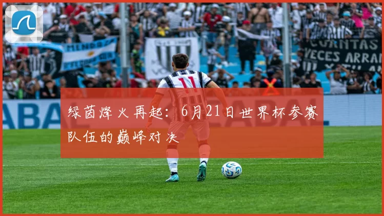 绿茵烽火再起：6月21日世界杯参赛队伍的巅峰对决
