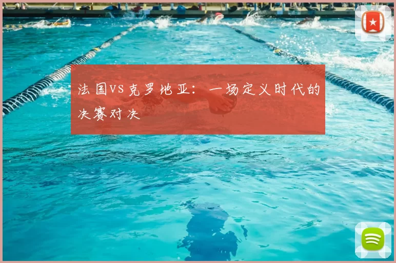 法国vs克罗地亚：一场定义时代的决赛对决