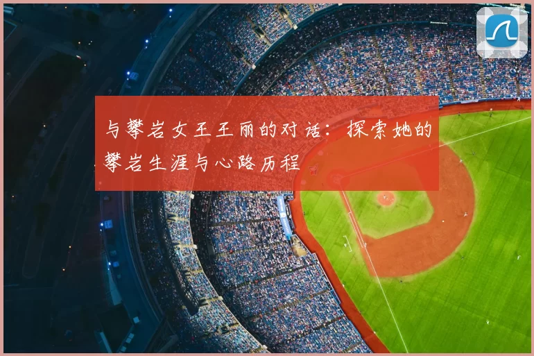 与攀岩女王王丽的对话:探索她的攀岩生涯与心路历程