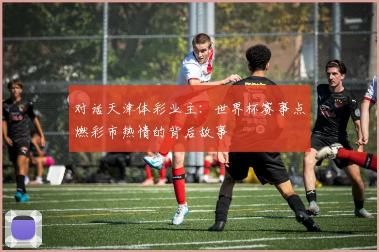对话天津体彩业主：世界杯赛事点燃彩市热情的背后故事