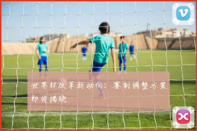 世界杯改革新动向：赛制调整方案即将揭晓