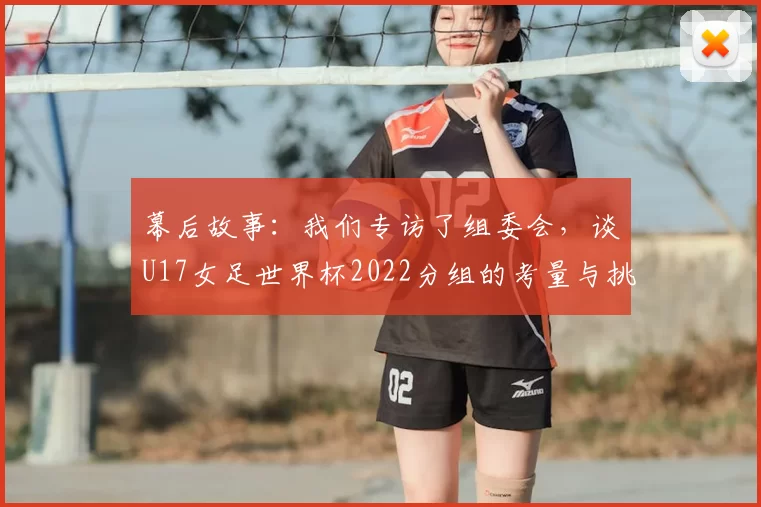幕后故事:我们专访了组委会,谈U17女足世界杯2022分组的考量与挑战