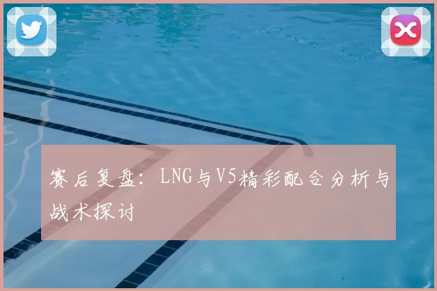 赛后复盘:LNG与V5精彩配合分析与战术探讨