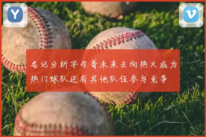 名记分析字母哥未来去向热火成为热门球队还有其他队伍参与竞争