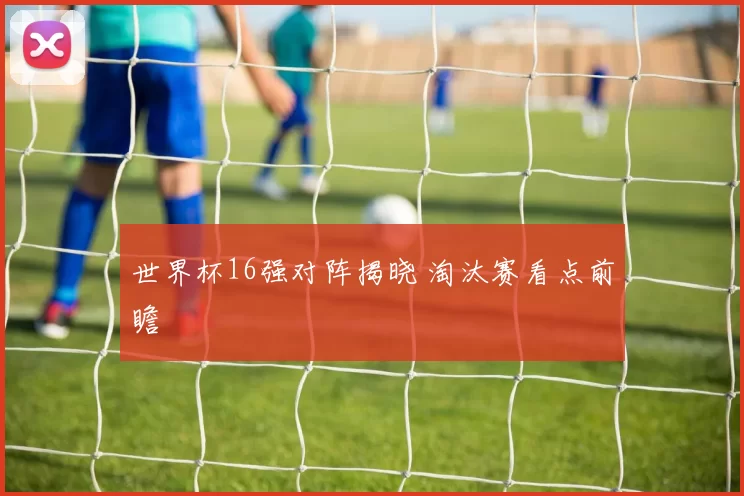 世界杯16强对阵揭晓 淘汰赛看点前瞻