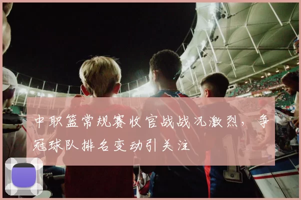 中职篮常规赛收官战战况激烈,争冠球队排名变动引关注