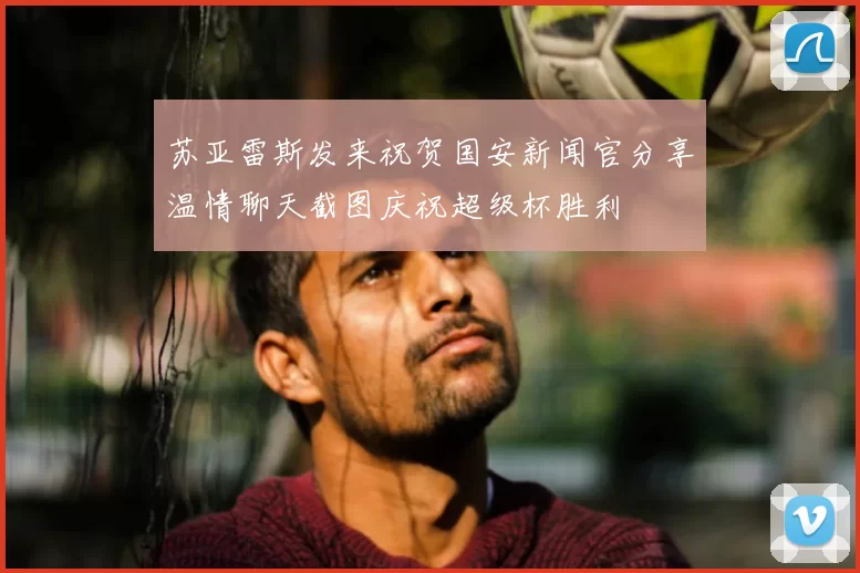 苏亚雷斯发来祝贺国安新闻官分享温情聊天截图庆祝超级杯胜利