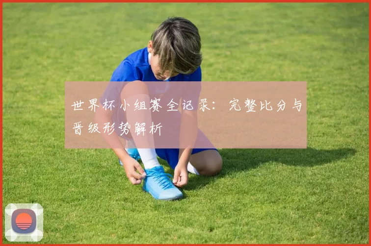 世界杯小组赛全记录:完整比分与晋级形势解析