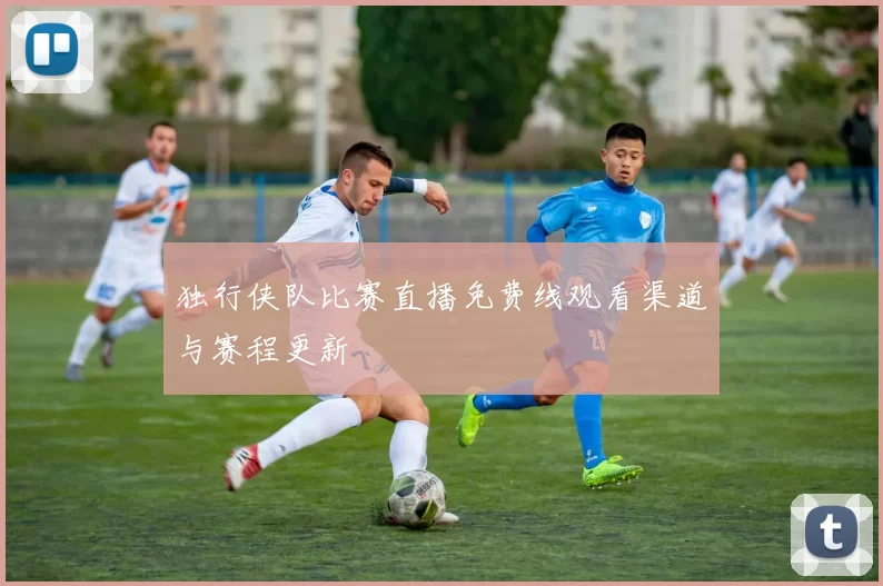 独行侠队比赛直播免费线观看渠道与赛程更新