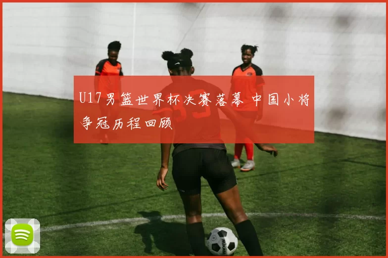 U17男篮世界杯决赛落幕 中国小将争冠历程回顾