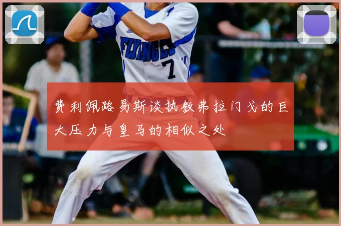 费利佩路易斯谈执教弗拉门戈的巨大压力与皇马的相似之处