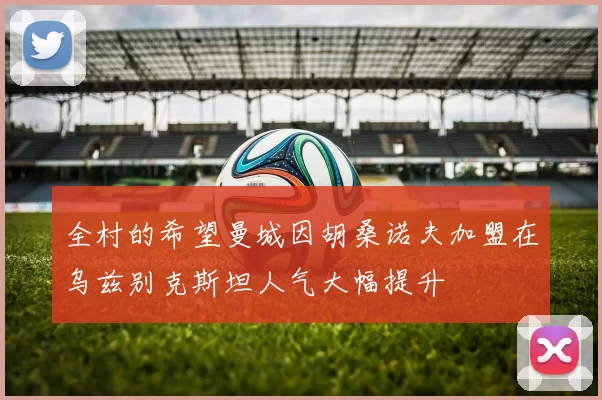 全村的希望曼城因胡桑诺夫加盟在乌兹别克斯坦人气大幅提升