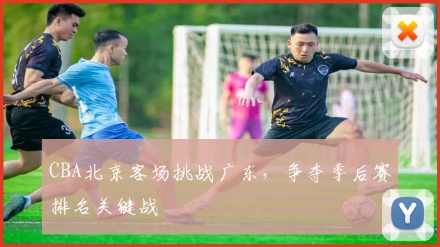 CBA北京客场挑战广东,争夺季后赛排名关键战