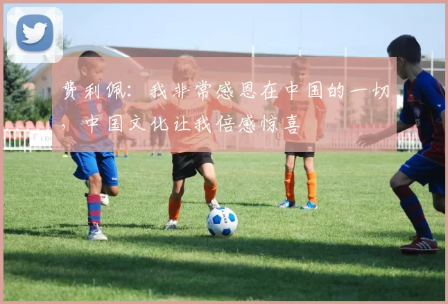 费利佩：我非常感恩在中国的一切，中国文化让我倍感惊喜