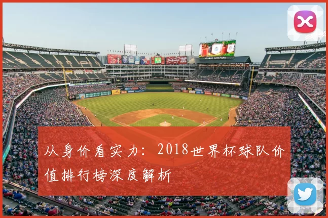 从身价看实力:2018世界杯球队价值排行榜深度解析