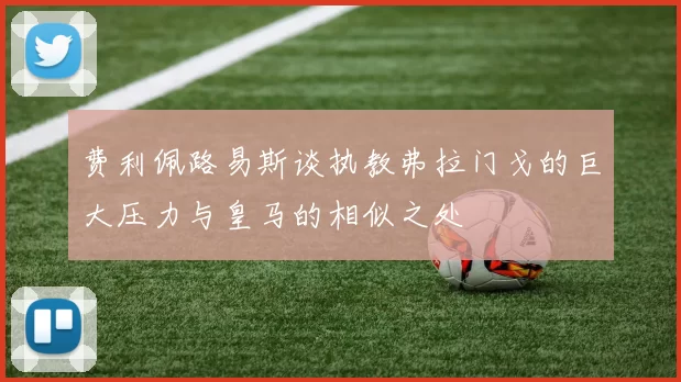费利佩路易斯谈执教弗拉门戈的巨大压力与皇马的相似之处