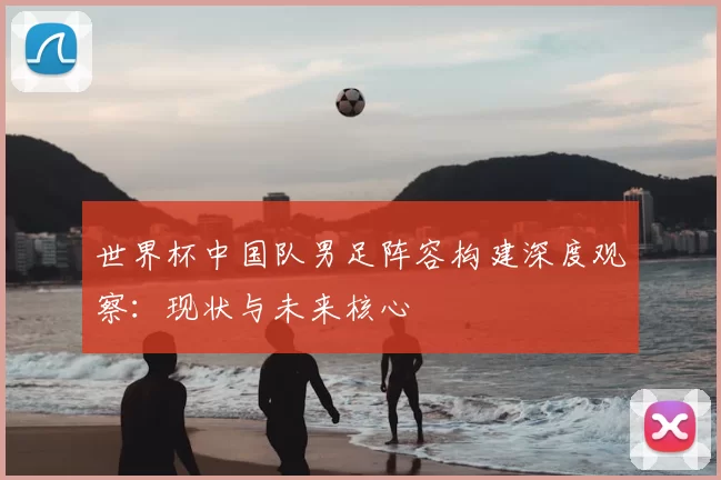 世界杯中国队男足阵容构建深度观察：现状与未来核心